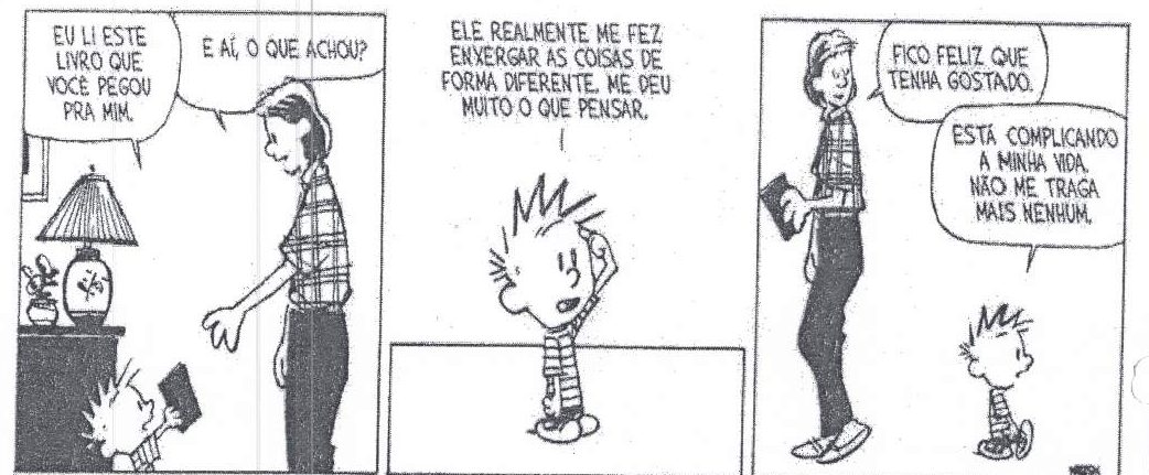 Tirinha em três quadrinhos com um menino e um adulto. Quadrinho 1: menino entrega um livro e diz “EU LI ESTE LIVRO QUE VOCÊ PEGOU PRA MIM.”; adulto: “E AÍ, O QUE ACHOU?”. Quadrinho 2, menino coçando a cabeça: “ELE REALMENTE ME FEZ ENXERGAR AS COISAS DE FORMA DIFERENTE. ME DEU MUITO O QUE PENSAR.”. Quadrinho 3, adulto: “FICO FELIZ QUE TENHA GOSTADO.”; menino: “ESTÁ COMPLICANDO A MINHA VIDA. NÃO ME TRAGA MAIS NENHUM.”.