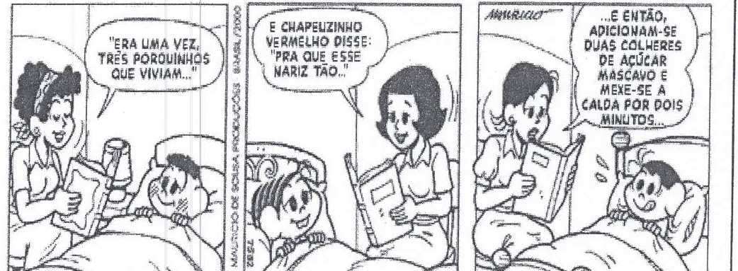 Tirinha da Turma da Mônica, de Mauricio de Sousa, em três quadrinhos: uma mãe lê um livro para Cascão deitado na cama. Quadrinho 1: “"ERA UMA VEZ, TRÊS PORQUINHOS QUE VIVIAM..."”. Quadrinho 2: “E CHAPEUZINHO VERMELHO DISSE: "PRA QUE ESSE NARIZ TÃO..."”. Quadrinho 3, a mãe lê um livro de outro tipo e o menino arregala os olhos: “...E ENTÃO, ADICIONAM-SE DUAS COLHERES DE AÇÚCAR MASCAVO E MEXE-SE A CALDA POR DOIS MINUTOS...”.