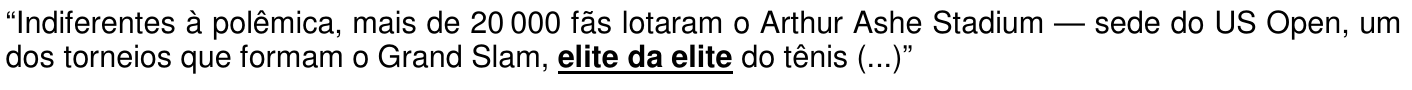 Trecho: “Indiferentes à polêmica, mais de 20 000 fãs lotaram o Arthur Ashe Stadium — sede do US Open, um dos torneios que formam o Grand Slam, elite da elite do tênis (...)”, com a expressão “elite da elite” destacada em negrito e sublinhado.