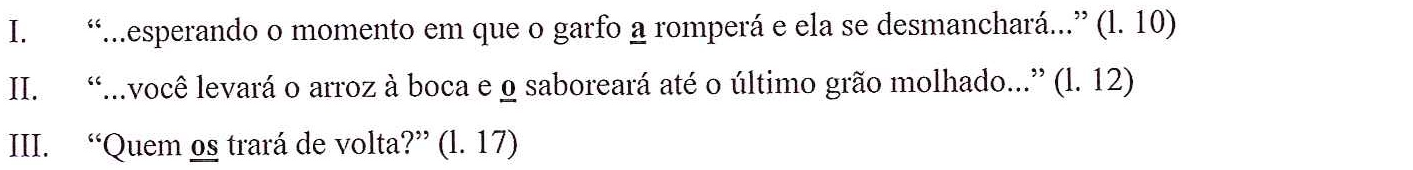 Fragmentos I, II e III do Texto 01, com os pronomes a, o e os sublinhados: I. “...esperando o momento em que o garfo a romperá e ela se desmanchará...” (l. 10); II. “...você levará o arroz à boca e o saboreará até o último grão molhado...” (l. 12); III. “Quem os trará de volta?” (l. 17).