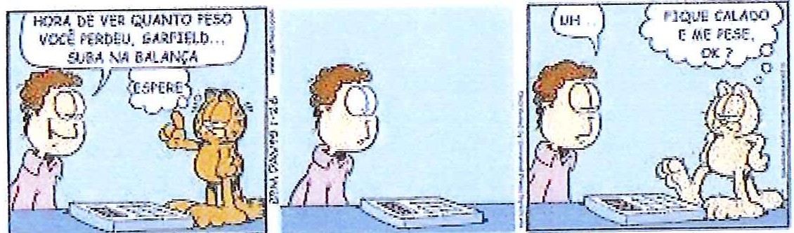 Tirinha do Garfield em três quadrinhos: Jon diz “Hora de ver quanto peso você perdeu, Garfield... suba na balança”; Garfield pensa “Espere”. No segundo quadrinho, Jon aguarda sozinho ao lado da balança. No terceiro, Jon diz “Uh...” diante de Garfield sem pelo sobre a balança, que pensa “Fique calado e me pese, ok?”.