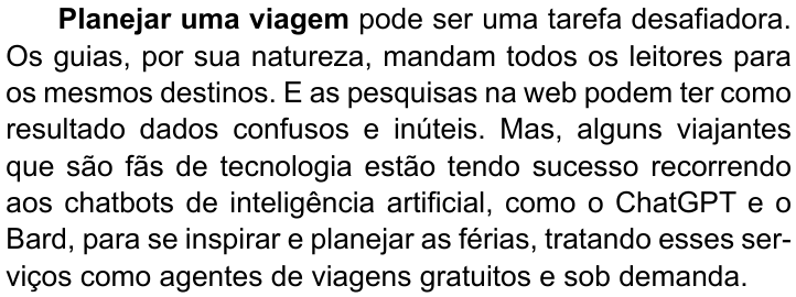 Primeiro parágrafo do texto, com “Planejar uma viagem” em negrito: “Planejar uma viagem pode ser uma tarefa desafiadora. Os guias, por sua natureza, mandam todos os leitores para os mesmos destinos. E as pesquisas na web podem ter como resultado dados confusos e inúteis. Mas, alguns viajantes que são fãs de tecnologia estão tendo sucesso recorrendo aos chatbots de inteligência artificial, como o ChatGPT e o Bard, para se inspirar e planejar as férias, tratando esses serviços como agentes de viagens gratuitos e sob demanda.”