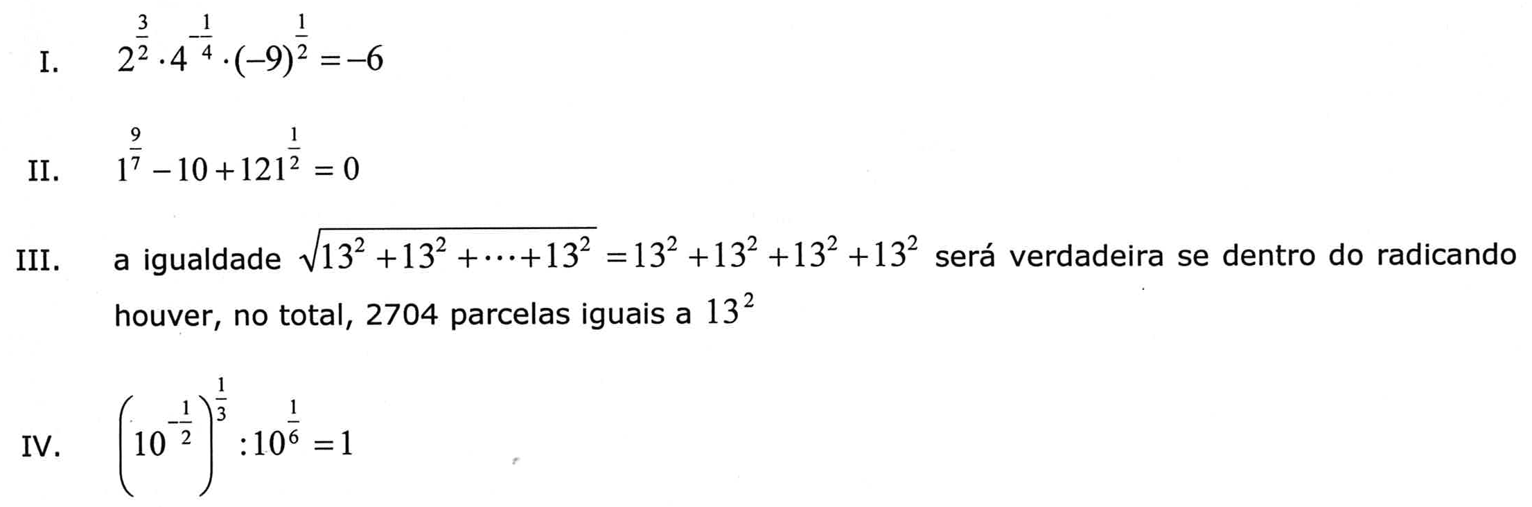 Quatro proposições. I: 2 elevado a 3/2, vezes 4 elevado a -1/4, vezes (-9) elevado a 1/2, igual a -6. II: 1 elevado a 9/7, menos 10, mais 121 elevado a 1/2, igual a 0. III: a igualdade raiz quadrada de (13² + 13² + ... + 13²) = 13² + 13² + 13² + 13² será verdadeira se dentro do radicando houver, no total, 2704 parcelas iguais a 13². IV: (10 elevado a -1/2) elevado a 1/3, dividido por 10 elevado a 1/6, igual a 1.