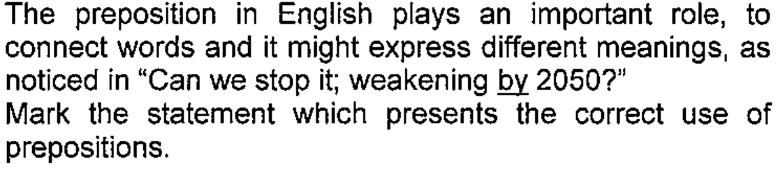 Enunciado: The preposition in English plays an important role, to connect words and it might express different meanings, as noticed in “Can we stop it; weakening by 2050?” Mark the statement which presents the correct use of prepositions. A palavra by está sublinhada.