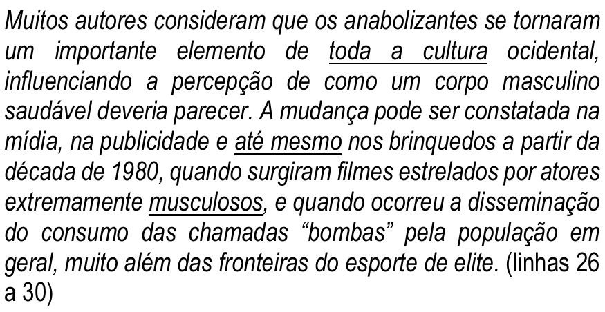Trecho em itálico (linhas 26 a 30): “Muitos autores consideram que os anabolizantes se tornaram um importante elemento de toda a cultura ocidental, influenciando a percepção de como um corpo masculino saudável deveria parecer. A mudança pode ser constatada na mídia, na publicidade e até mesmo nos brinquedos a partir da década de 1980, quando surgiram filmes estrelados por atores extremamente musculosos, e quando ocorreu a disseminação do consumo das chamadas “bombas” pela população em geral, muito além das fronteiras do esporte de elite.” Termos sublinhados: “toda a cultura”, “até mesmo” e “musculosos”.