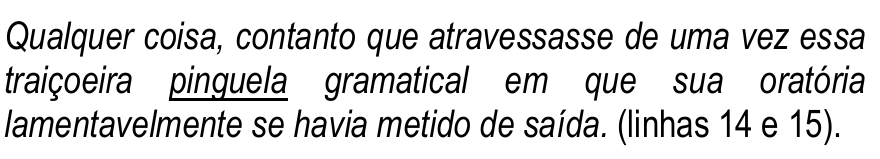 Trecho das linhas 14 e 15, em itálico: “Qualquer coisa, contanto que atravessasse de uma vez essa traiçoeira pinguela gramatical em que sua oratória lamentavelmente se havia metido de saída.” Palavra sublinhada: “pinguela”.