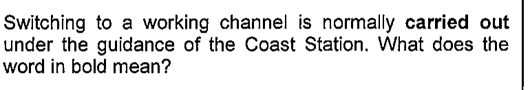 Enunciado original da questão 6: Switching to a working channel is normally carried out under the guidance of the Coast Station. What does the word in bold mean? A expressão “carried out” aparece em negrito.