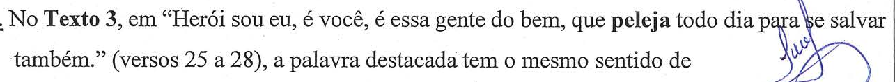 Comando da questão: No Texto 3, em “Herói sou eu, é você, é essa gente do bem, que peleja todo dia para se salvar também.” (versos 25 a 28), a palavra destacada tem o mesmo sentido de — a palavra “peleja” aparece em negrito.