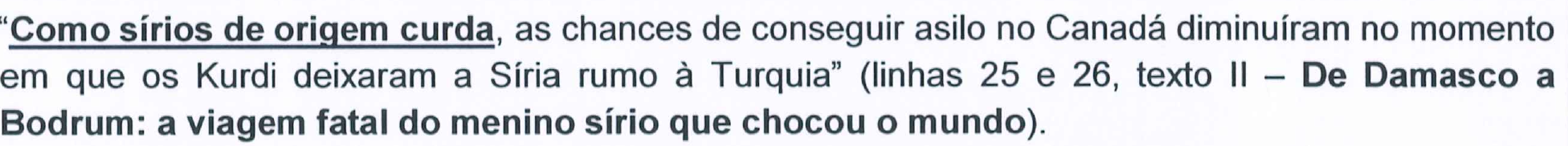 Trecho citado: “Como sírios de origem curda, as chances de conseguir asilo no Canadá diminuíram no momento em que os Kurdi deixaram a Síria rumo à Turquia” (linhas 25 e 26, texto II – De Damasco a Bodrum: a viagem fatal do menino sírio que chocou o mundo), com o segmento Como sírios de origem curda sublinhado.