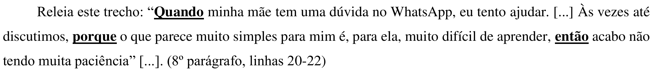 Trecho: “Quando minha mãe tem uma dúvida no WhatsApp, eu tento ajudar. [...] Às vezes até discutimos, porque o que parece muito simples para mim é, para ela, muito difícil de aprender, então acabo não tendo muita paciência” [...]. (8º parágrafo, linhas 20-22). As palavras Quando, porque e então aparecem em negrito e sublinhadas.