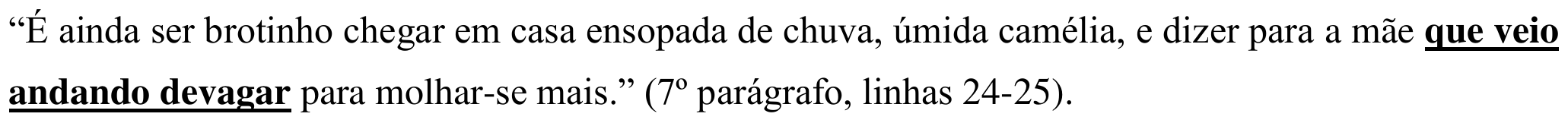 “É ainda ser brotinho chegar em casa ensopada de chuva, úmida camélia, e dizer para a mãe que veio andando devagar para molhar-se mais.” (7º parágrafo, linhas 24-25). Em destaque: “que veio andando devagar”.