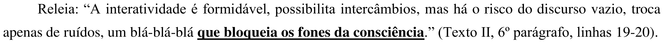 Releia: “A interatividade é formidável, possibilita intercâmbios, mas há o risco do discurso vazio, troca apenas de ruídos, um blá-blá-blá que bloqueia os fones da consciência.” (Texto II, 6º parágrafo, linhas 19-20). Sublinhado: “que bloqueia os fones da consciência”.