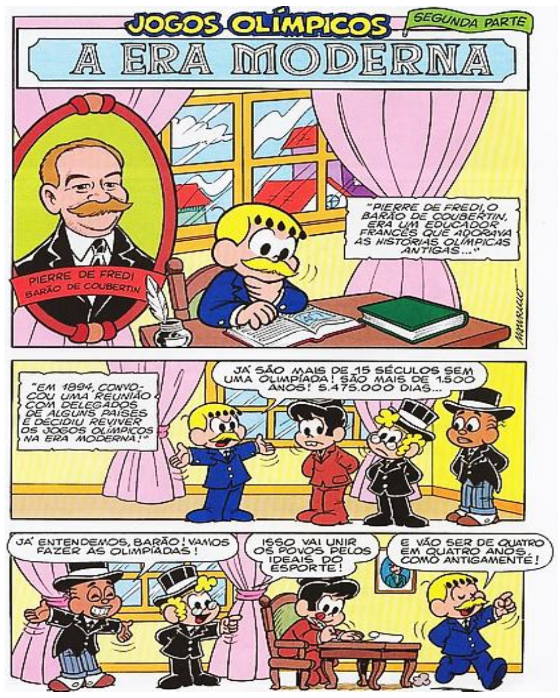Tirinha da Turma da Mônica, “Jogos Olímpicos — A era moderna — Segunda parte”, em três faixas. 1) Retrato com a legenda “Pierre de Fredi, Barão de Coubertin”; personagem de bigode e terno azul lendo à mesa; recordatório: “Pierre de Fredi, o Barão de Coubertin, era um educador francês que adorava as histórias olímpicas antigas...”. 2) Recordatório: “Em 1894, convocou uma reunião com delegados de alguns países e decidiu reviver os Jogos Olímpicos na Era Moderna!”; o personagem de bigode, de braços abertos, diz a três personagens de terno: “Já são mais de 15 séculos sem uma Olimpíada! São mais de 1.500 anos! 5.475.000 dias...”. 3) Personagem de cartola: “Já entendemos, Barão! Vamos fazer as Olimpíadas!”; outro, de cartola e óculos: “Isso vai unir os povos pelos ideais do esporte!”; Mônica escreve à mesa; o personagem de bigode, andando e apontando: “E vão ser de quatro em quatro anos, como antigamente!”.