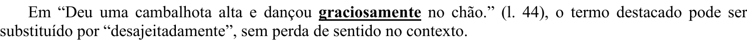 Em “Deu uma cambalhota alta e dançou graciosamente no chão.” (l. 44), o termo destacado pode ser substituído por “desajeitadamente”, sem perda de sentido no contexto. (Termo destacado em negrito e sublinhado: “graciosamente”.)