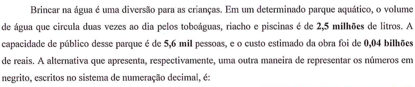 Parágrafo do enunciado com números em negrito: 'Brincar na água é uma diversão para as crianças. Em um determinado parque aquático, o volume de água que circula duas vezes ao dia pelos toboáguas, riacho e piscinas é de 2,5 milhões (em negrito) de litros. A capacidade de público desse parque é de 5,6 mil (em negrito) pessoas, e o custo estimado da obra foi de 0,04 bilhões (em negrito) de reais. A alternativa que apresenta, respectivamente, uma outra maneira de representar os números em negrito, escritos no sistema de numeração decimal, é:'