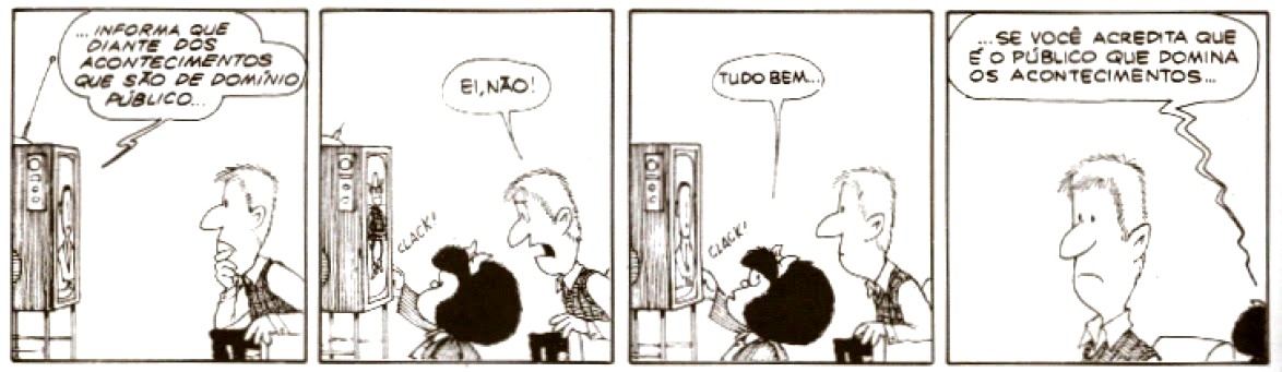 Tirinha da Mafalda, de Quino, em quatro quadrinhos. Quadrinho 1: o pai de Mafalda, sentado, assiste à televisão, de onde sai a fala: “...INFORMA QUE DIANTE DOS ACONTECIMENTOS QUE SÃO DE DOMÍNIO PÚBLICO...”. Quadrinho 2: Mafalda desliga o televisor (“CLACK!”) e o pai reage: “EI, NÃO!”. Quadrinho 3: Mafalda, ao lado do televisor desligado, diz: “TUDO BEM...”. Quadrinho 4: o pai, sozinho e com expressão contrariada, ouve a fala de Mafalda, que vem de fora do quadro: “...SE VOCÊ ACREDITA QUE É O PÚBLICO QUE DOMINA OS ACONTECIMENTOS...”.