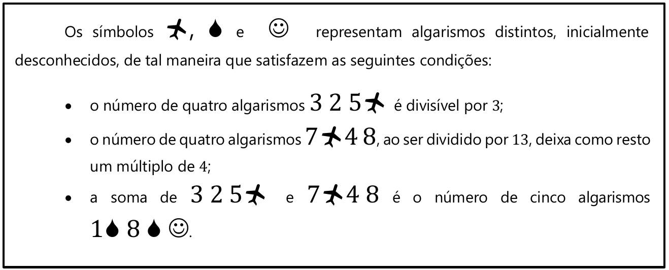 Quadro: Os símbolos avião, gota e carinha sorridente representam algarismos distintos, inicialmente desconhecidos, de tal maneira que satisfazem as seguintes condições: • o número de quatro algarismos 3 2 5 avião é divisível por 3; • o número de quatro algarismos 7 avião 4 8, ao ser dividido por 13, deixa como resto um múltiplo de 4; • a soma de 3 2 5 avião e 7 avião 4 8 é o número de cinco algarismos 1 gota 8 gota carinha.