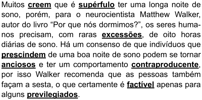 Texto: “Muitos creem que é supérfulo ter uma longa noite de sono, porém, para o neurocientista Matthew Walker, autor do livro “Por que nós dormimos?”, os seres humanos precisam, com raras excessões, de oito horas diárias de sono. Há um consenso de que indivíduos que prescindem de uma boa noite de sono podem se tornar anciosos e ter um comportamento contraproducente, por isso Walker recomenda que as pessoas também façam a sesta, o que certamente é factível apenas para alguns previlegiados.” Palavras destacadas em negrito e sublinhado: creem, supérfulo, excessões, prescindem, anciosos, contraproducente, factível, previlegiados.