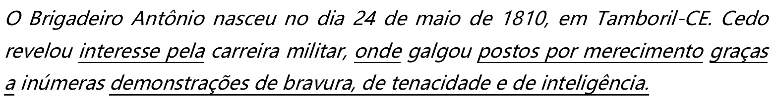Parágrafo em itálico: “O Brigadeiro Antônio nasceu no dia 24 de maio de 1810, em Tamboril-CE. Cedo revelou interesse pela carreira militar, onde galgou postos por merecimento graças a inúmeras demonstrações de bravura, de tenacidade e de inteligência.” Estão sublinhadas as expressões: “interesse pela”, “onde”, “postos por merecimento”, “graças a” e “demonstrações de bravura, de tenacidade e de inteligência”.