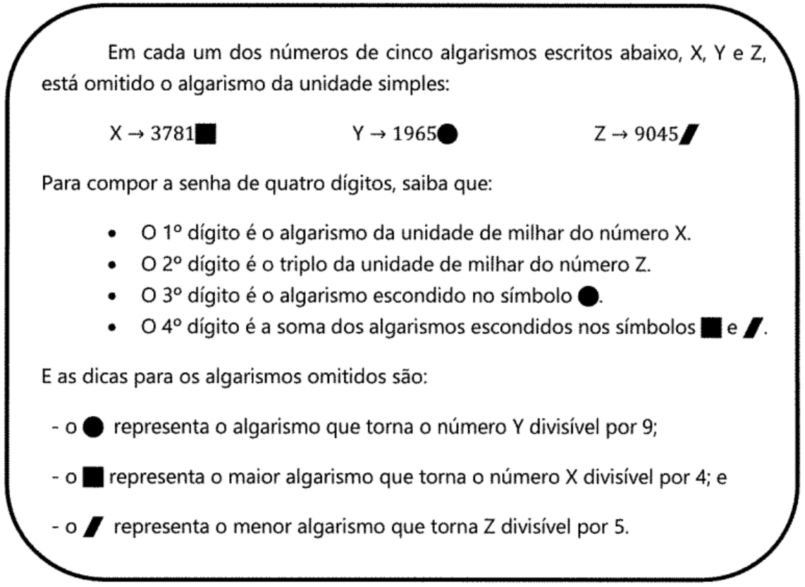 Anotações: Em cada um dos números de cinco algarismos escritos abaixo, X, Y e Z, está omitido o algarismo da unidade simples: X → 3781 seguido de um quadrado preto; Y → 1965 seguido de um círculo preto; Z → 9045 seguido de um paralelogramo preto. Para compor a senha de quatro dígitos, saiba que: o 1º dígito é o algarismo da unidade de milhar do número X; o 2º dígito é o triplo da unidade de milhar do número Z; o 3º dígito é o algarismo escondido no símbolo círculo; o 4º dígito é a soma dos algarismos escondidos nos símbolos quadrado e paralelogramo. E as dicas para os algarismos omitidos são: o círculo representa o algarismo que torna o número Y divisível por 9; o quadrado representa o maior algarismo que torna o número X divisível por 4; e o paralelogramo representa o menor algarismo que torna Z divisível por 5.