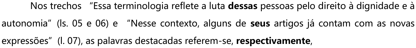 Nos trechos “Essa terminologia reflete a luta dessas pessoas pelo direito à dignidade e à autonomia” (ls. 05 e 06) e “Nesse contexto, alguns de seus artigos já contam com as novas expressões” (l. 07), as palavras destacadas referem-se, respectivamente, — as palavras “dessas” e “seus” e o termo “respectivamente” estão em negrito.