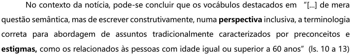 No contexto da notícia, pode-se concluir que os vocábulos destacados em “[...] de mera questão semântica, mas de escrever construtivamente, numa perspectiva inclusiva, a terminologia correta para abordagem de assuntos tradicionalmente caracterizados por preconceitos e estigmas, como os relacionados às pessoas com idade igual ou superior a 60 anos” (ls. 10 a 13) — os vocábulos “perspectiva” e “estigmas” estão em negrito.