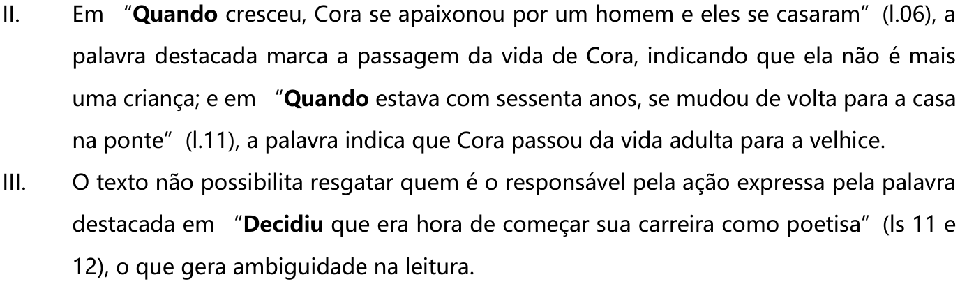 II. Em “Quando cresceu, Cora se apaixonou por um homem e eles se casaram” (l.06), a palavra destacada marca a passagem da vida de Cora, indicando que ela não é mais uma criança; e em “Quando estava com sessenta anos, se mudou de volta para a casa na ponte” (l.11), a palavra indica que Cora passou da vida adulta para a velhice. III. O texto não possibilita resgatar quem é o responsável pela ação expressa pela palavra destacada em “Decidiu que era hora de começar sua carreira como poetisa” (ls 11 e 12), o que gera ambiguidade na leitura. — As palavras “Quando” (duas vezes) e “Decidiu” estão em negrito.
