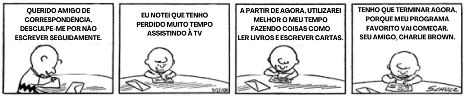 Tirinha de Charlie Brown em quatro quadros, escrevendo uma carta: "Querido amigo de correspondência, desculpe-me por não escrever seguidamente." / "Eu notei que tenho perdido muito tempo assistindo à TV" / "A partir de agora, utilizarei melhor o meu tempo fazendo coisas como ler livros e escrever cartas." / "Tenho que terminar agora, porque meu programa favorito vai começar. Seu amigo, Charlie Brown."