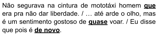 Não segurava na cintura de mototáxi homem que era pra não dar liberdade. / … até arde o olho, mas é um sentimento gostoso de quase voar. / Eu disse que pois é de novo. Expressões destacadas: “que”, “quase”, “de novo”.