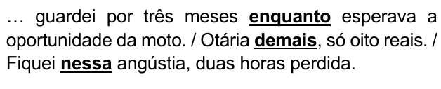 … guardei por três meses enquanto esperava a oportunidade da moto. / Otária demais, só oito reais. / Fiquei nessa angústia, duas horas perdida. Expressões destacadas: “enquanto”, “demais”, “nessa”.