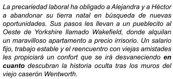 Texto em itálico: “La precariedad laboral ha obligado a Alejandra y a Héctor a abandonar su tierra natal en búsqueda de nuevas oportunidades. Sus pasos les llevan a un pueblecito al Oeste de Yorkshire llamado Wakefield, donde alquilan un maravilloso apartamento a precio irrisorio. Un salario fijo, trabajo estable y el reencuentro con viejas amistades les propiciará un confort que se irá desvaneciendo en cuanto descubran la historia oculta tras los muros del viejo caserón Wentworth.” Termo destacado em negrito: “en cuanto”.