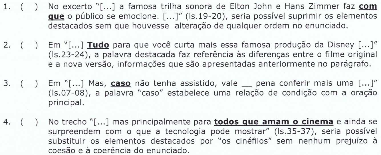 1. ( ) No excerto “[...] a famosa trilha sonora de Elton John e Hans Zimmer faz com que o público se emocione. [...]” (ls.19-20), seria possível suprimir os elementos destacados sem que houvesse alteração de qualquer ordem no enunciado. 2. ( ) Em “[...] Tudo para que você curta mais essa famosa produção da Disney [...]” (ls.23-24), a palavra destacada faz referência às diferenças entre o filme original e a nova versão, informações que são apresentadas anteriormente no parágrafo. 3. ( ) Em “[...] Mas, caso não tenha assistido, vale __ pena conferir mais uma [...]” (ls.07-08), a palavra “caso” estabelece uma relação de condição com a oração principal. 4. ( ) No trecho “[...] mas principalmente para todos que amam o cinema e ainda se surpreendem com o que a tecnologia pode mostrar” (ls.35-37), seria possível substituir os elementos destacados por “os cinéfilos” sem nenhum prejuízo à coesão e à coerência do enunciado. Destaques: 1 “com que”; 2 “Tudo”; 3 “caso”; 4 “todos que amam o cinema”.