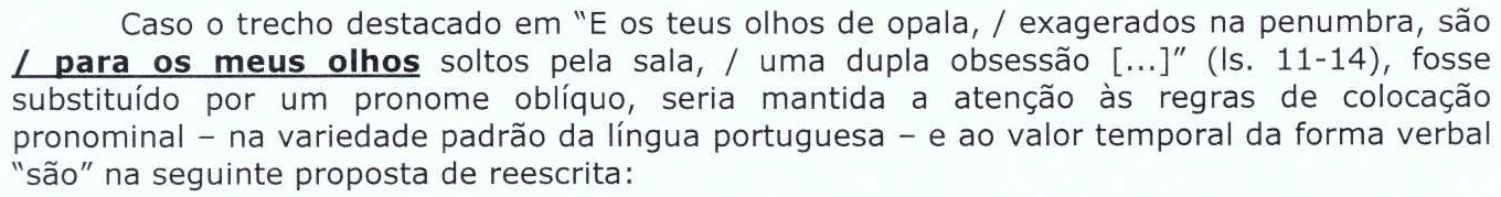 Enunciado: Caso o trecho destacado em “E os teus olhos de opala, / exagerados na penumbra, são / para os meus olhos soltos pela sala, / uma dupla obsessão [...]” (ls. 11-14), fosse substituído por um pronome oblíquo, seria mantida a atenção às regras de colocação pronominal – na variedade padrão da língua portuguesa – e ao valor temporal da forma verbal “são” na seguinte proposta de reescrita: [destaque em negrito e sublinhado: “/ para os meus olhos”]