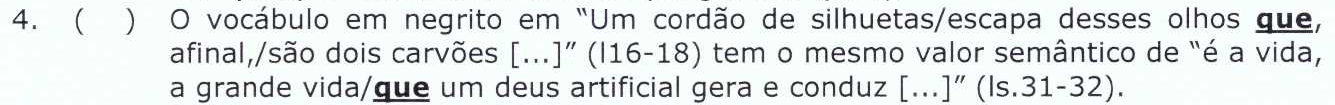 4. ( ) O vocábulo em negrito em “Um cordão de silhuetas/escapa desses olhos que, afinal,/são dois carvões [...]” (l16-18) tem o mesmo valor semântico de “é a vida, a grande vida/que um deus artificial gera e conduz [...]” (ls.31-32). [as duas ocorrências de “que” estão em negrito e sublinhadas]