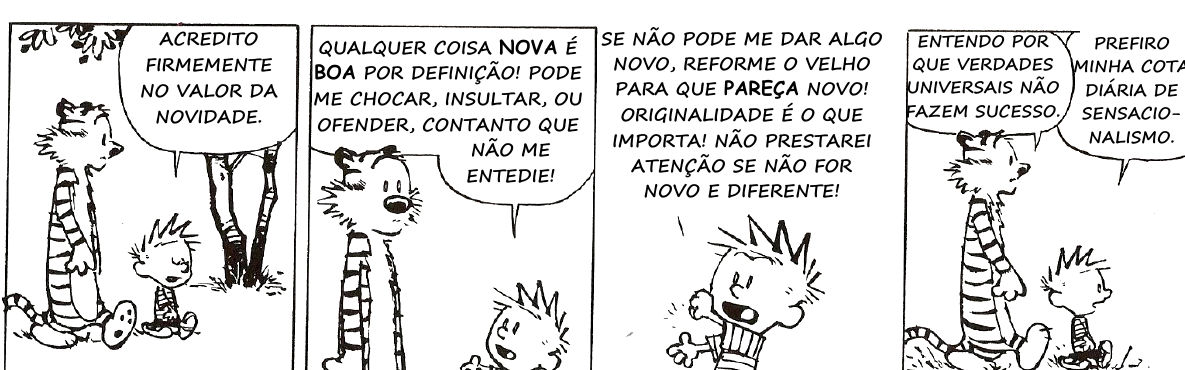 Tirinha de Calvin e Haroldo em quatro quadrinhos. Calvin diz: “Acredito firmemente no valor da novidade.” “Qualquer coisa NOVA é BOA por definição! Pode me chocar, insultar, ou ofender, contanto que não me entedie!” “Se não pode me dar algo novo, reforme o velho para que PAREÇA novo! Originalidade é o que importa! Não prestarei atenção se não for novo e diferente!” No último quadrinho, Haroldo diz: “Entendo por que verdades universais não fazem sucesso.” Calvin responde: “Prefiro minha cota diária de sensacionalismo.”