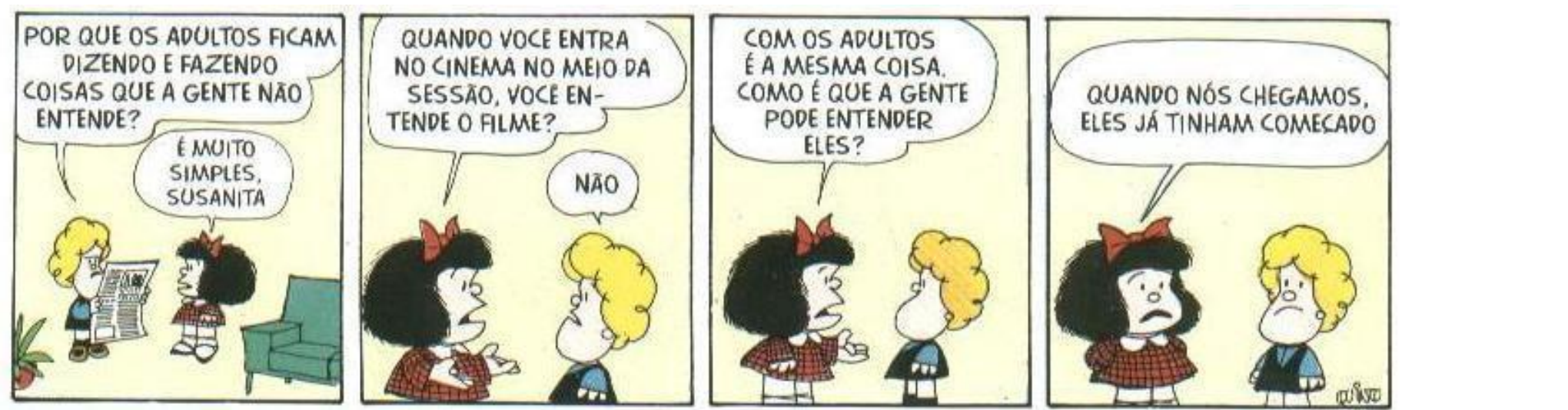 Tirinha da Mafalda em quatro quadrinhos. 1º, Susanita, ao lado de um adulto que lê jornal: “Por que os adultos ficam dizendo e fazendo coisas que a gente não entende?”; Mafalda: “É muito simples, Susanita”. 2º, Mafalda: “Quando você entra no cinema no meio da sessão, você entende o filme?”; Susanita: “Não”. 3º, Mafalda: “Com os adultos é a mesma coisa. Como é que a gente pode entender eles?”. 4º, Mafalda: “Quando nós chegamos, eles já tinham começado”. Assinatura de Quino.