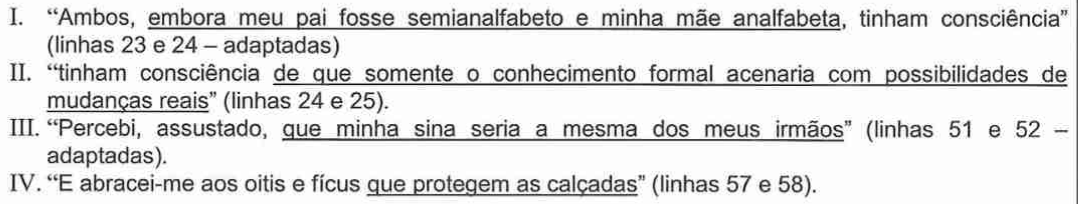 Itens I a IV com trechos do Texto III e orações sublinhadas. I. “Ambos, embora meu pai fosse semianalfabeto e minha mãe analfabeta, tinham consciência” (linhas 23 e 24 – adaptadas), sublinhado: “embora meu pai fosse semianalfabeto e minha mãe analfabeta”. II. “tinham consciência de que somente o conhecimento formal acenaria com possibilidades de mudanças reais” (linhas 24 e 25), sublinhado: “de que somente o conhecimento formal acenaria com possibilidades de mudanças reais”. III. “Percebi, assustado, que minha sina seria a mesma dos meus irmãos” (linhas 51 e 52 – adaptadas), sublinhado: “que minha sina seria a mesma dos meus irmãos”. IV. “E abracei-me aos oitis e fícus que protegem as calçadas” (linhas 57 e 58), sublinhado: “que protegem as calçadas”.