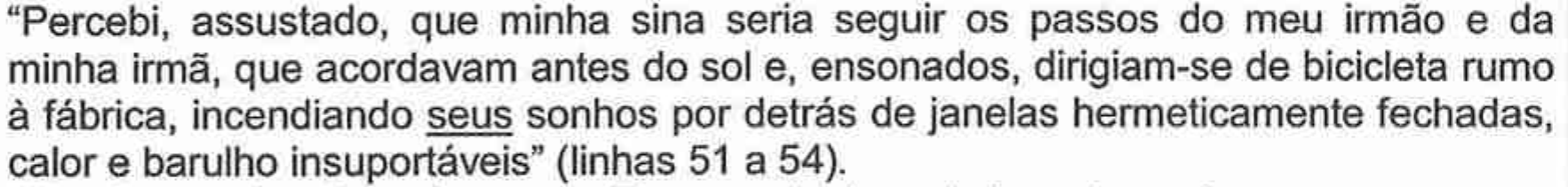 “Percebi, assustado, que minha sina seria seguir os passos do meu irmão e da minha irmã, que acordavam antes do sol e, ensonados, dirigiam-se de bicicleta rumo à fábrica, incendiando seus sonhos por detrás de janelas hermeticamente fechadas, calor e barulho insuportáveis” (linhas 51 a 54), com o pronome “seus” sublinhado.