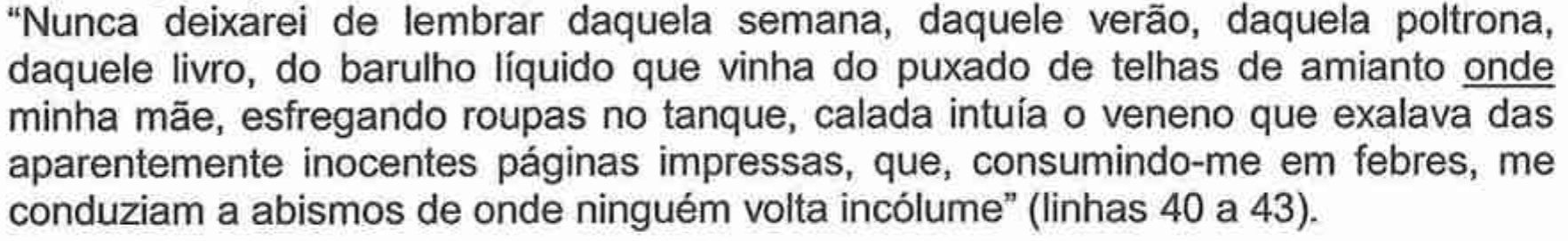 “Nunca deixarei de lembrar daquela semana, daquele verão, daquela poltrona, daquele livro, do barulho líquido que vinha do puxado de telhas de amianto onde minha mãe, esfregando roupas no tanque, calada intuía o veneno que exalava das aparentemente inocentes páginas impressas, que, consumindo-me em febres, me conduziam a abismos de onde ninguém volta incólume” (linhas 40 a 43), com o pronome “onde” sublinhado.