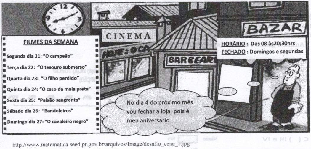 Ilustração de uma rua com relógio de ponteiros, cinema, barbearia e bazar. Cartaz “Filmes da semana”: Segunda dia 21: “O campeão”; Terça dia 22: “O tesouro submerso”; Quarta dia 23: “O filho perdido”; Quinta dia 24: “O caso da mala preta”; Sexta dia 25: “Paixão sangrenta”; Sábado dia 26: “Bandoleiros”; Domingo dia 27: “O cavaleiro negro”. Placa do bazar: “Horário: Das 08 às20;30hrs. Fechado: Domingos e segundas”. Um homem à porta do bazar diz: “No dia 4 do próximo mês vou fechar a loja, pois é meu aniversário”. Abaixo, o endereço http://www.matematica.seed.pr.gov.br/arquivos/Image/desafio_cena_1.jpg.