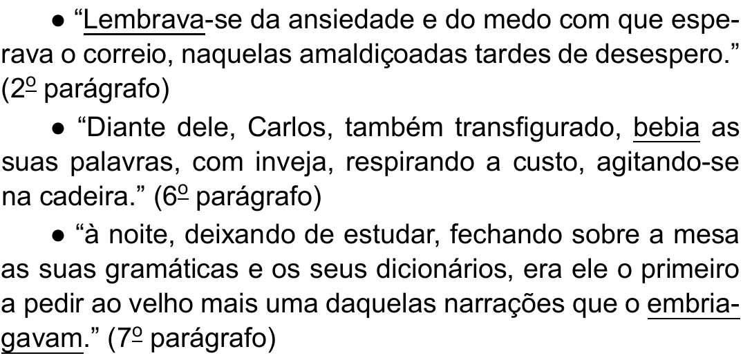 Três trechos citados do texto, com verbos sublinhados: ● “Lembrava-se da ansiedade e do medo com que esperava o correio, naquelas amaldiçoadas tardes de desespero.” (2º parágrafo) ● “Diante dele, Carlos, também transfigurado, bebia as suas palavras, com inveja, respirando a custo, agitando-se na cadeira.” (6º parágrafo) ● “à noite, deixando de estudar, fechando sobre a mesa as suas gramáticas e os seus dicionários, era ele o primeiro a pedir ao velho mais uma daquelas narrações que o embriagavam.” (7º parágrafo) Verbos sublinhados: “Lembrava”, “bebia” e “embriagavam”.