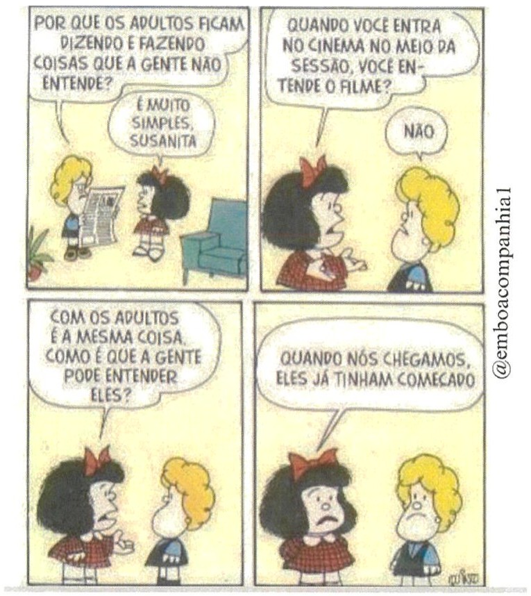 Tirinha da Mafalda em quatro quadros. 1) Susanita, lendo um jornal, pergunta: “POR QUE OS ADULTOS FICAM DIZENDO E FAZENDO COISAS QUE A GENTE NÃO ENTENDE?”; Mafalda responde: “É MUITO SIMPLES, SUSANITA”. 2) Mafalda: “QUANDO VOCÊ ENTRA NO CINEMA NO MEIO DA SESSÃO, VOCÊ ENTENDE O FILME?”; Susanita: “NÃO”. 3) Mafalda: “COM OS ADULTOS É A MESMA COISA. COMO É QUE A GENTE PODE ENTENDER ELES?”. 4) Mafalda, com expressão desanimada: “QUANDO NÓS CHEGAMOS, ELES JÁ TINHAM COMEÇADO”; Susanita olha séria. Na lateral: “@emboacompanhia1”; assinatura “Quino”.