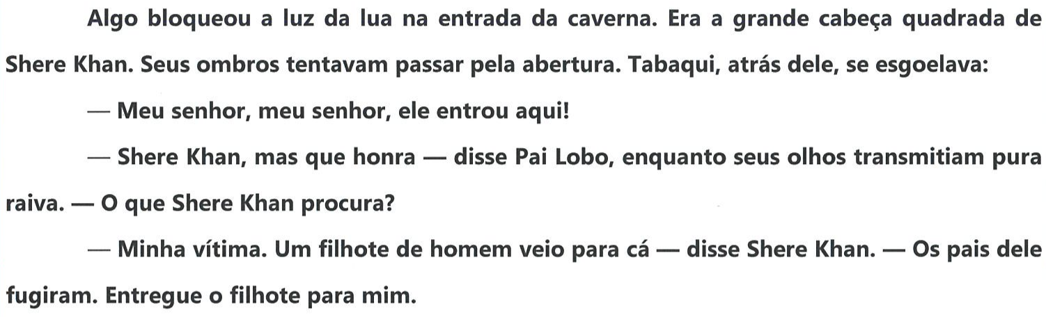 Reprodução do trecho em negrito do texto: “Algo bloqueou a luz da lua na entrada da caverna. Era a grande cabeça quadrada de Shere Khan. Seus ombros tentavam passar pela abertura. Tabaqui, atrás dele, se esgoelava: — Meu senhor, meu senhor, ele entrou aqui! — Shere Khan, mas que honra — disse Pai Lobo, enquanto seus olhos transmitiam pura raiva. — O que Shere Khan procura? — Minha vítima. Um filhote de homem veio para cá — disse Shere Khan. — Os pais dele fugiram. Entregue o filhote para mim.”