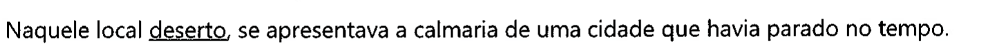 Frase: Naquele local deserto, se apresentava a calmaria de uma cidade que havia parado no tempo. A palavra sublinhada é 'deserto'.