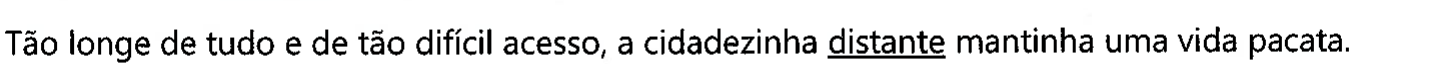 Frase: Tão longe de tudo e de tão difícil acesso, a cidadezinha distante mantinha uma vida pacata. A palavra sublinhada é 'distante'.
