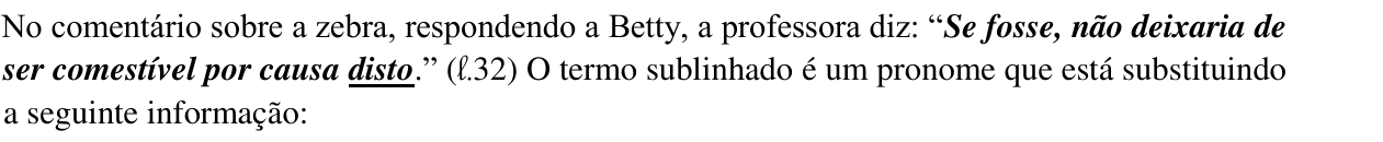 Enunciado da questão 3: No comentário sobre a zebra, respondendo a Betty, a professora diz: “Se fosse, não deixaria de ser comestível por causa disto.” (ℓ.32) O termo sublinhado é um pronome que está substituindo a seguinte informação: — a palavra “disto” aparece sublinhada.