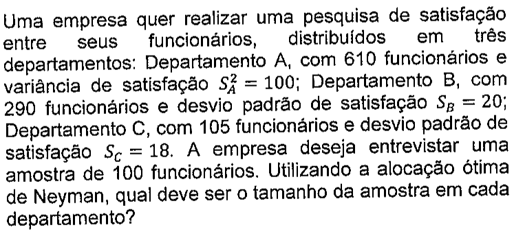 Texto: Uma empresa quer realizar uma pesquisa de satisfação entre seus funcionários, distribuídos em três departamentos: Departamento A, com 610 funcionários e variância de satisfação S² índice A = 100; Departamento B, com 290 funcionários e desvio padrão de satisfação S índice B = 20; Departamento C, com 105 funcionários e desvio padrão de satisfação S índice C = 18. A empresa deseja entrevistar uma amostra de 100 funcionários. Utilizando a alocação ótima de Neyman, qual deve ser o tamanho da amostra em cada departamento?
