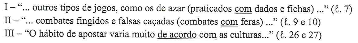 I – “... outros tipos de jogos, como os de azar (praticados com dados e fichas) ...” (ℓ. 7); II – “... combates fingidos e falsas caçadas (combates com feras) ...” (ℓ. 9 e 10); III – “O hábito de apostar varia muito de acordo com as culturas...” (ℓ. 26 e 27). Destaques sublinhados: em I, “com”; em II, “com”; em III, “de acordo com”.
