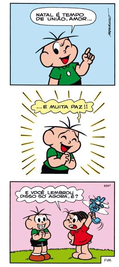 Tirinha em três quadrinhos. 1º quadrinho: Cebolinha, piscando um olho e com o dedo indicador erguido, diz: "Natal é tempo de união, amor...". 2º quadrinho: Cebolinha, de olhos fechados, sorrindo e com as mãos juntas, cercado por traços que irradiam ao seu redor, diz: "... e muita paz!!". 3º quadrinho: Mônica, com expressão zangada, segura no alto um coelho de pelúcia azul e pergunta: "E você lembrou disso só agora, é?"; Cebolinha está ao lado dela, sorrindo com os dentes à mostra e as mãos juntas. No canto, a palavra "FIM".