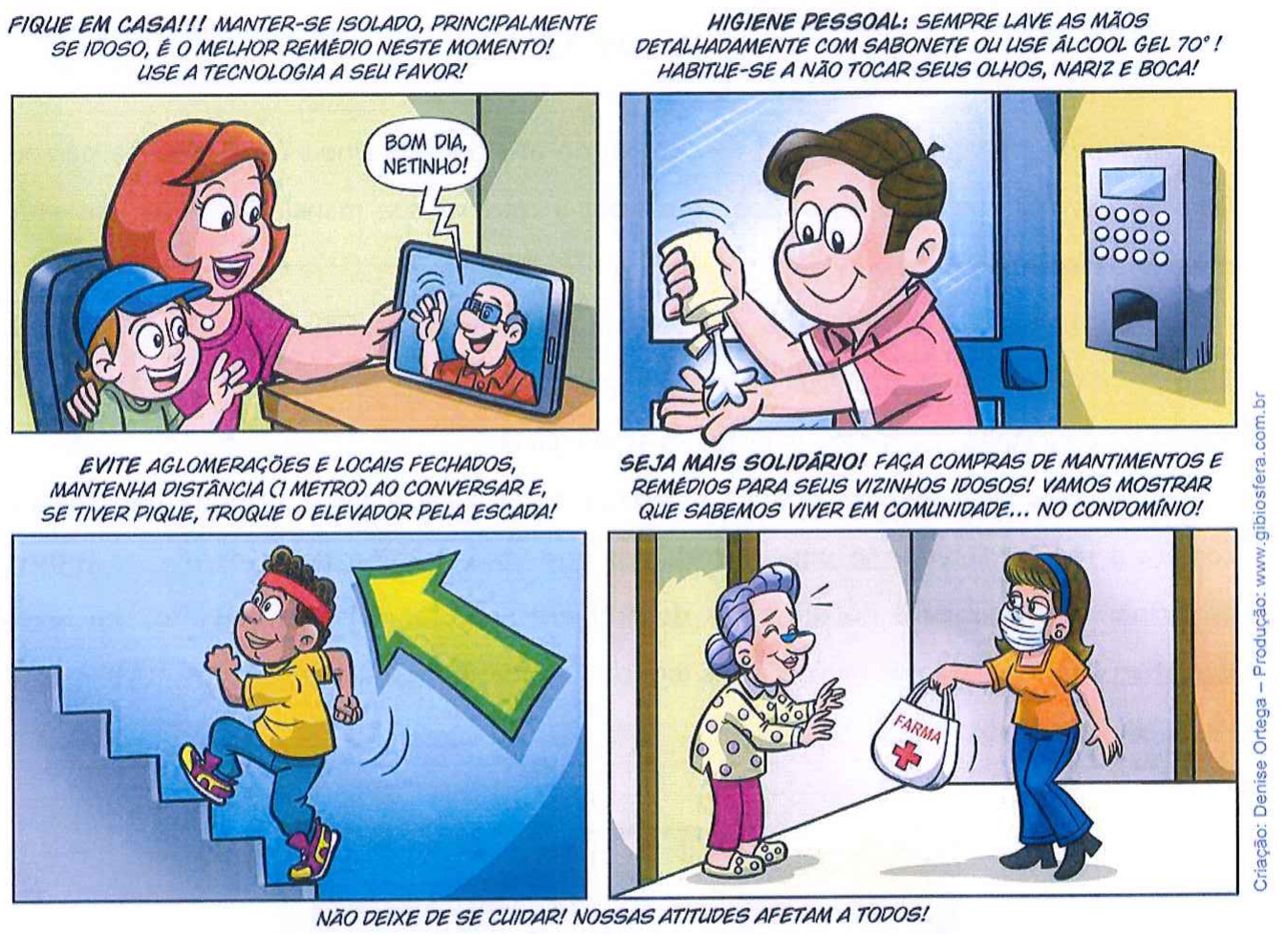 Tirinha em quatro quadros com orientações sobre a pandemia. 1: FIQUE EM CASA!!! MANTER-SE ISOLADO, PRINCIPALMENTE SE IDOSO, É O MELHOR REMÉDIO NESTE MOMENTO! USE A TECNOLOGIA A SEU FAVOR! - mãe e filho falam com o avô por tablet: BOM DIA, NETINHO! 2: HIGIENE PESSOAL: SEMPRE LAVE AS MÃOS DETALHADAMENTE COM SABONETE OU USE ÁLCOOL GEL 70°! HABITUE-SE A NÃO TOCAR SEUS OLHOS, NARIZ E BOCA! - homem usando álcool gel. 3: EVITE AGLOMERAÇÕES E LOCAIS FECHADOS, MANTENHA DISTÂNCIA (1 METRO) AO CONVERSAR E, SE TIVER PIQUE, TROQUE O ELEVADOR PELA ESCADA! - menino subindo escadas. 4: SEJA MAIS SOLIDÁRIO! FAÇA COMPRAS DE MANTIMENTOS E REMÉDIOS PARA SEUS VIZINHOS IDOSOS! VAMOS MOSTRAR QUE SABEMOS VIVER EM COMUNIDADE... NO CONDOMÍNIO! - mulher de máscara entrega sacola de farmácia a uma idosa. Rodapé: NÃO DEIXE DE SE CUIDAR! NOSSAS ATITUDES AFETAM A TODOS! Crédito lateral: Criação: Denise Ortega – Produção: www.gibiosfera.com.br